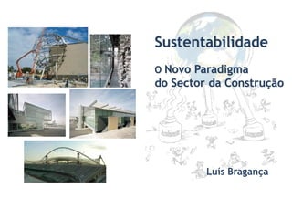 Sustentabilidade
O Novo Paradigma
do Sector da Construção
Luís Bragança
 