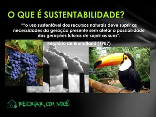 O QUE É SUSTENTABILIDADE?
““o uso sustentável dos recursos naturais deve suprir as
necessidades da geração presente sem afetar a possibilidade
das gerações futuras de suprir as suas".
Relatório de Brundtland (1987)
 
