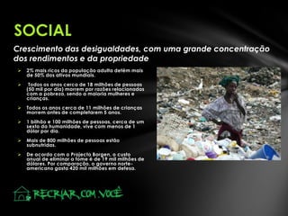 Crescimento das desigualdades, com uma grande concentração
dos rendimentos e da propriedade
 2% mais ricos da população adulta detêm mais
de 50% dos ativos mundiais.
 Todos os anos cerca de 18 milhões de pessoas
(50 mil por dia) morrem por razões relacionadas
com a pobreza, sendo a maioria mulheres e
crianças.
 Todos os anos cerca de 11 milhões de crianças
morrem antes de completarem 5 anos.
 1 bilhão e 100 milhões de pessoas, cerca de um
sexto da humanidade, vive com menos de 1
dólar por dia.
 Mais de 800 milhões de pessoas estão
subnutridas.
 De acordo com o Projecto Borgen, o custo
anual de eliminar a fome é de 19 mil milhões de
dólares. Por comparação, o governo norte-
americano gasta 420 mil milhões em defesa.
SOCIAL
 