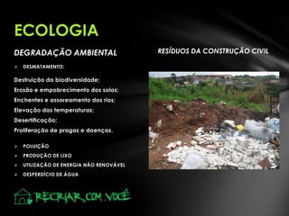 DEGRADAÇÃO AMBIENTAL RESÍDUOS DA CONSTRUÇÃO CIVIL
 DESMATAMENTO:
Destruição da biodiversidade;
Erosão e empobrecimento dos solos;
Enchentes e assoreamento dos rios;
Elevação das temperaturas;
Desertificação;
Proliferação de pragas e doenças.
 POLUIÇÃO
 PRODUÇÃO DE LIXO
 UTILIZAÇÃO DE ENERGIA NÃO RENOVÁVEL
 DESPERDÍCIO DE ÁGUA
ECOLOGIA
 