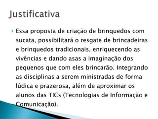 Essa proposta de criação de brinquedos com sucata, possibilitará o resgate de brincadeiras e brinquedos tradicionais, enriquecendo as vivências e dando asas a imaginação dos pequenos que com eles brincarão. Integrando as disciplinas a serem ministradas de forma lúdica e prazerosa, além de aproximar os alunos das TICs (Tecnologias de Informação e Comunicação). 