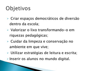 Criar espaços democráticos de diversão dentro da escola; Valorizar o lixo transformando-o em riquezas pedagógicas; Cuidar da limpeza e conservação no ambiente em que vive; Utilizar estratégias de leitura e escrita; Inserir os alunos no mundo digital. 