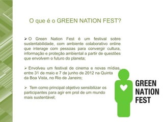 O que é o GREEN NATION FEST?

 O Green Nation Fest é um festival sobre
sustentabilidade, com ambiente colaborativo online
que interage com pessoas para convergir cultura,
informação e proteção ambiental a partir de questões
que envolvem o futuro do planeta;

 Envolveu um festival de cinema e novas mídias,
entre 31 de maio e 7 de junho de 2012 na Quinta
da Boa Vista, no Rio de Janeiro;

 Tem como principal objetivo sensibilizar os
participantes para agir em prol de um mundo
mais sustentável;
 