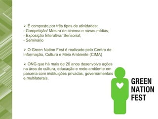  É composto por três tipos de atividades:
- Competição/ Mostra de cinema e novas mídias;
- Exposição Interativa/ Sensorial;
- Seminário

 O Green Nation Fest é realizado pelo Centro de
Informação, Cultura e Meio Ambiente (CIMA)

 ONG que há mais de 20 anos desenvolve ações
na área de cultura, educação e meio ambiente em
parceria com instituições privadas, governamentais
e multilaterais.
 