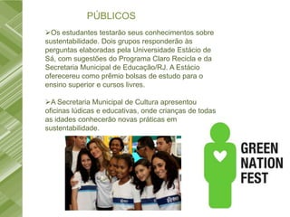 PÚBLICOS
Os estudantes testarão seus conhecimentos sobre
sustentabilidade. Dois grupos responderão às
perguntas elaboradas pela Universidade Estácio de
Sá, com sugestões do Programa Claro Recicla e da
Secretaria Municipal de Educação/RJ. A Estácio
oferecereu como prêmio bolsas de estudo para o
ensino superior e cursos livres.

A Secretaria Municipal de Cultura apresentou
oficinas lúdicas e educativas, onde crianças de todas
as idades conhecerão novas práticas em
sustentabilidade.
 