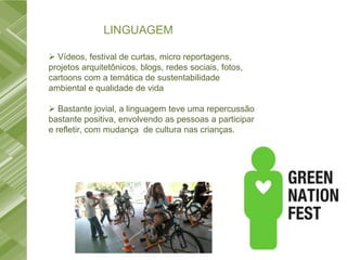 LINGUAGEM

 Vídeos, festival de curtas, micro reportagens,
projetos arquitetônicos, blogs, redes sociais, fotos,
cartoons com a temática de sustentabilidade
ambiental e qualidade de vida

 Bastante jovial, a linguagem teve uma repercussão
bastante positiva, envolvendo as pessoas a participar
e refletir, com mudança de cultura nas crianças.
 