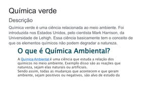 Química verde
Descrição
Química verde é uma ciência relacionada ao meio ambiente. Foi
introduzida nos Estados Unidos, pelo cientista Mark Harrison, da
Universidade de Lehigh. Essa ciência basicamente tem o conceito de
que os elementos químicos não podem degradar a natureza.
O que é Química Ambiental?
A Química Ambiental é uma ciência que estuda a relação dos
químicos no meio ambiente. Exemplo disso são as reações que
natureza, sejam elas naturais ou artificiais.
Sendo assim, todas as mudanças que acontecem e que geram
ambiente, sejam positivos ou negativos, são alvo de estudo da
 