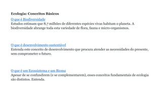 Ecologia: Conceitos Básicos
O que é Biodiversidade
Estudos estimam que 8,7 milhões de diferentes espécies vivas habitam o planeta. A
biodiversidade abrange toda esta variedade de flora, fauna e micro-organismos.
O que é desenvolvimento sustentável
Entenda este conceito de desenvolvimento que procura atender as necessidades do presente,
sem comprometer o futuro.
O que é um Ecossistema e um Bioma
Apesar de se confundirem (e se complementarem), esses conceitos fundamentais de ecologia
são distintos. Entenda.
 