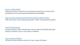 O que é o Efeito Estufa
Neste guia ((o))eco, tratamos de um fenômeno natural que se tornou sério
problema por uma intervenção descuidada da humanidade.
Gases do efeito estufa: Dióxido de Carbono (CO2) e Metano (CH4)
Saiba mais sobre os dois mais proeminentes “vilões” do aquecimento global.
O que é Fragmentação
Um processo que existe naturalmente, mas tem sido intensificado pela ação
humana. Entenda o que é e como afeta o ambiente.
O que é Estresse Hídrico
Até para recursos naturais renováveis, como a água, há limites.
 