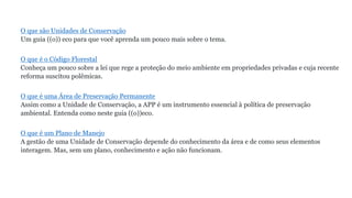 O que são Unidades de Conservação
Um guia ((o)) eco para que você aprenda um pouco mais sobre o tema.
O que é o Código Florestal
Conheça um pouco sobre a lei que rege a proteção do meio ambiente em propriedades privadas e cuja recente
reforma suscitou polêmicas.
O que é uma Área de Preservação Permanente
Assim como a Unidade de Conservação, a APP é um instrumento essencial à política de preservação
ambiental. Entenda como neste guia ((o))eco.
O que é um Plano de Manejo
A gestão de uma Unidade de Conservação depende do conhecimento da área e de como seus elementos
interagem. Mas, sem um plano, conhecimento e ação não funcionam.
 