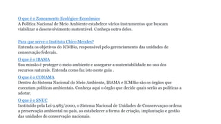 O que é o Zoneamento Ecológico-Econômico
A Política Nacional de Meio Ambiente estabelece vários instrumentos que buscam
viabilizar o desenvolvimento sustentável. Conheça outro deles.
Para que serve o Instituto Chico Mendes?
Entenda os objetivos do ICMBio, responsável pelo gerenciamento das unidades de
conservação federais.
O que é o IBAMA
Sua missão é proteger o meio ambiente e assegurar a sustentabilidade no uso dos
recursos naturais. Entenda como faz isto neste guia .
O que é o CONAMA
Dentro do Sistema Nacional do Meio Ambiente, IBAMA e ICMBio são os órgãos que
executam políticas ambientais. Conheça aqui o órgão que decide quais serão as políticas a
adotar.
O que é o SNUC
Instituído pela Lei 9.985/2000, o Sistema Nacional de Unidades de Conservvaçao ordena
a preservação ambiental no país, ao estabelecer a forma de criação, implantação e gestão
das unidades de conservação nacionais.
 