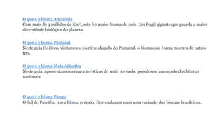 O que é o bioma Amazônia
Com mais de 4 milhões de Km², este é o maior bioma do país. Um frágil gigante que guarda a maior
diversidade biológica do planeta.
O que é o bioma Pantanal
Neste guia ((o))eco, visitamos a planície alagado do Pantanal, o bioma que é uma mistura de outros
três.
O que é o bioma Mata Atlântica
Neste guia, apresentamos as características do mais povoado, populoso e ameaçado dos biomas
nacionais.
O que é o bioma Pampa
O Sul do País têm o seu bioma próprio. Desvendamos mais uma variação dos biomas brasileiros.
 