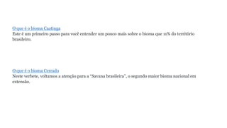O que é o bioma Caatinga
Este é um primeiro passo para você entender um pouco mais sobre o bioma que 11% do território
brasileiro.
O que é o bioma Cerrado
Neste verbete, voltamos a atenção para a “Savana brasileira”, o segundo maior bioma nacional em
extensão.
 