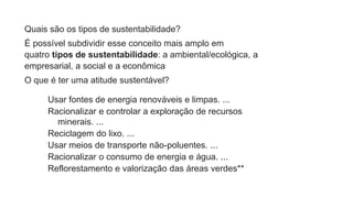 Quais são os tipos de sustentabilidade?
É possível subdividir esse conceito mais amplo em
quatro tipos de sustentabilidade: a ambiental/ecológica, a
empresarial, a social e a econômica
O que é ter uma atitude sustentável?
Usar fontes de energia renováveis e limpas. ...
Racionalizar e controlar a exploração de recursos
minerais. ...
Reciclagem do lixo. ...
Usar meios de transporte não-poluentes. ...
Racionalizar o consumo de energia e água. ...
Reflorestamento e valorização das áreas verdes**
 
