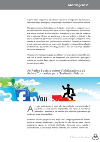 Abordagens 2.0




dedicando tempo e energia ao enriquecimento dos debates em torno dos assuntos.



em diferentes níveis. Encontramos desde usuários frequentes menos participativos,
que apenas visualizam as contribuições e manifestam–se por meio de ratings ou
outros atributos indiretos até aqueles que se tornam verdadeiros defensores das
causas, contribuindo por meio de comentários, assim como pela postagem de outras
referências que possibilitam o aprofundamento dos debates. Observa–se também um

em ferramentas de social bookmarking, difundindo links em microblogs e também
em outras redes sociais.

Todas essas formas de participação se viabilizam em função da dinâmica colaborativa
dos sites e portais, estruturada em ferramentas que possibilitam a participação
coletiva dos usuários. Esses aspectos são observados em diversas iniciativas dentre
os casos selecionados.



As Redes Sociais como Viabilizadoras de
Ações Concretas para Sustentabilidade




A
         s redes sociais podem ir muito além da mobilização e conscientização da
         população. A ampla pesquisa empreendida pela equipe da TerraForum
         possibilitou a identificação de iniciativas que viabilizam ações efetivas que
colaboram para a sustentabilidade.

Analisando sob uma perspectiva mais ampla, nesta categoria poderiam ser incluídas




                                                          © Terraforum Consultores       12
 