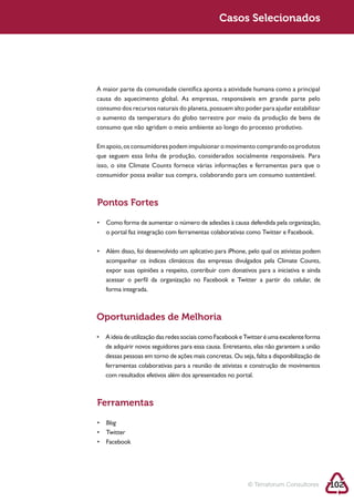 Sustentabilidade 2.0                                       Casos Selecionados




            A maior parte da comunidade científica aponta a atividade humana como a principal
            causa do aquecimento global. As empresas, responsáveis em grande parte pelo

            o aumento da temperatura do globo terrestre por meio da produção de bens de
            consumo que não agridam o meio ambiente ao longo do processo produtivo.

            Em apoio, os consumidores podem impulsionar o movimento comprando os produtos
            que seguem essa linha de produção, considerados socialmente responsáveis. Para
            isso, o site Climate Counts fornece várias informações e ferramentas para que o
            consumidor possa avaliar sua compra, colaborando para um consumo sustentável.



            Pontos Fortes


               o portal faz integração com ferramentas colaborativas como Twitter e Facebook.



               acompanhar os índices climáticos das empresas divulgados pela Climate Counts,
               expor suas opiniões a respeito, contribuir com donativos para a iniciativa e ainda
               acessar o perfil da organização no Facebook e Twitter a partir do celular, de
               forma integrada.



            Oportunidades de Melhoria


               de adquirir novos seguidores para essa causa. Entretanto, elas não garantem a união

               ferramentas colaborativas para a reunião de ativistas e construção de movimentos
               com resultados efetivos além dos apresentados no portal.



            Ferramentas

               Blog




                                                                      © Terraforum Consultores       102
 