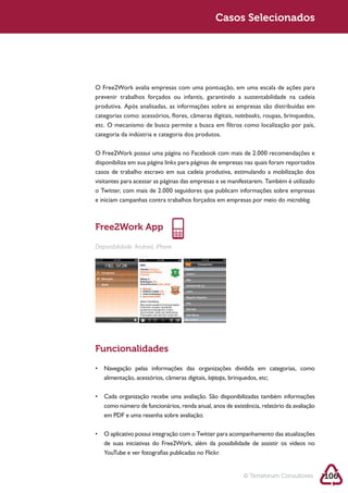 Sustentabilidade 2.0                                         Casos Selecionados




            O Free2Work avalia empresas com uma pontuação, em uma escala de ações para
            prevenir trabalhos forçados ou infantis, garantindo a sustentabilidade na cadeia
            produtiva. Após analisadas, as informações sobre as empresas são distribuídas em
            categorias como: acessórios, flores, câmeras digitais, notebooks, roupas, brinquedos,
            etc. O mecanismo de busca permite a busca em filtros como localização por país,



            O Free2Work possui uma página no Facebook com mais de 2.000 recomendações e
            disponibiliza em sua página links para páginas de empresas nas quais foram reportados
            casos de trabalho escravo em sua cadeia produtiva, estimulando a mobilização dos
            visitantes para acessar as páginas das empresas e se manifestarem. Também é utilizado
            o Twitter, com mais de 2.000 seguidores que publicam informações sobre empresas
            e iniciam campanhas contra trabalhos forçados em empresas por meio do microblog.



            Free2Work App

            Disponibilidade: Android, iPhone




            Funcionalidades


               alimentação, acessórios, câmeras digitais, laptops, brinquedos, etc;




               em PDF e uma resenha sobre avaliação;



               de suas iniciativas do Free2Work, além da possibilidade de assistir os vídeos no




                                                                        © Terraforum Consultores    106
 