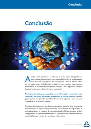 Sustentabilidade 2.0                                                      Conclusão




            Conclusão




            A
                     mídia social transforma e influencia a forma como compartilhamos
                     informações. Dados recentes mostram que 300 milhões de pessoas passam
                     mais de cinco horas por dia em redes sociais. Cerca de 200 mil vídeos



            do compromisso com o desenvolvimento sustentável.

            A inteligência coletiva, gerada pela troca de informações e conhecimentos,
            modifica a dinâmica de pensar globalmente e agir localmente. Desafios
            globais podem ser pensados considerando situações regionais e suas soluções,
            criadas a partir de inciativas mundiais.

            Considerando os segmentos abordados neste relatório, é possível notar um alto nível
            de envolvimento de algumas empresas líderes e, principalmente, das organizações da



            ações viabilizadas em função das tecnologias colaborativas.




                                                                     © Terraforum Consultores     109
 
