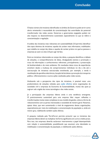 Conclusão




conscientização e regulação.

A análise das iniciativas mais relevantes em sustentabilidade 2.0 permitiu identificar
dois tipos distintos de iniciativas: aquelas de caráter mais informativo, mobilizador,
que trabalha no campo das ideias e aquelas de caráter prático no qual as pessoas e



Entre as iniciativas relacionadas ao campo das ideias, a pesquisa identificou o debate
de soluções, o compartilhamento de ideias, divulgaçãode eventos e promoção e

da biodiversidade e do meio ambiente. Os resultados desta troca de experiências
envolvem desde a mudança de comportamentos individuais no dia a dia até a
estruturação de iniciativas estruturadas envolvendo, por exemplo, a venda e
reutilização de aparelhos eletrônicos, locação de bicicletas e promoção do transporte



Analisando sob a perspectiva dos tipos de iniciativas, é possível notar uma
predominância de soluções voltadas para ação efetiva entre organizações da

sugiram sob a égide das novas tecnologias e das redes sociais.

Já a participação das empresas líderes ainda é uma tendência emergente.
O posicionamento sustentável para uma empresa líder requer reflexões e
transformações muitas vezes complexas no seu modelo de gestão, cultura e forma de
relacionamento com as partes interessadas e sociedade de maneira geral. Notamos,

especialmente por meio da mobilização e conscientização da população e, ainda em
menor grau, viabilizando também ações efetivas.

A pesquisa realizada pela TerraForum permite presumir que as iniciativas das
empresas líderes devem se multiplicar de forma significativa em curto e médio prazo.
Para isso, tais empresas deverão esclarecer internamente o papel desempenhado

mobilização e conscientização da população, e viabilizando ações efetivas.




                                                          © Terraforum Consultores       110
 