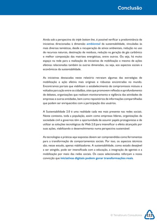 Sustentabilidade 2.0                                                         Conclusão




            Ainda sob a perspectiva do triple bottom line, é possível verificar a predominância de
                                                  ambiental
            mais diversas temáticas, desde a recuperação de ativos ambientais, redução no uso
            de recursos naturais, destinação de resíduos, redução na geração de gás carbônico

            espaço na rede para a realização de iniciativas de mobilização e mesmo de ações

            econômicos da sustentabilidade.

            As iniciativas destacadas neste relatório retratam algumas das estratégias de
            mobilização e ação efetiva mais originais e robustas encontradas no mundo.

            voltados para ação entre os cidadãos, sites que promovem reflexão e aprofundamento
            de debates, organizações que realizam monitoramento e vigilância das atividades de
            empresas e outras entidades, bem como repositórios de informações compartilhadas
            que podem ser enriquecidos com a participação dos usuários.



            Neste contexto, toda a população, assim como empresas líderes, organizações da
            sociedade civil e governos têm a oportunidade de assumir papéis protagonistas e de
            utilizar as soluções tecnológicas da Web 2.0 para intensificar o efeito alcançado por
            suas ações, viabilizando o desenvolvimento numa perspectiva sustentável.

            As tecnologias e práticas aqui expostas devem ser compreendidas como ferramentas
            para a transformação de comportamentos sociais. Por isso, os aspectos técnicos

            a ser atingido, pode ser intensificada com a educação, a integração de agentes e a
            mobilização por meio das redes sociais. Os casos selecionados reforçam a nossa
            convicção que iniciativas digitais podem gerar transformações reais.




                                                                      © Terraforum Consultores       111
 
