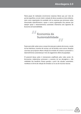 Sustentabilidade 2.0                                   Sustentabilidade 2.0
                                                           Abordagens



             Neste grupo de realizações encontramos empresas líderes que, por meio de
             portais específicos, tornam viável a redução de danos causados ao meio ambiente,
             assim como organizações da sociedade civil ou empresas que promovem ações
             direcionadas especificamente a apoiar a outras organizações e/ou pessoas que




                                  Economia da
                                  Sustentabilidade


             Fazem parte dele ações como a compra de cotas para o plantio de árvores, a venda
             do lixo eletrônico, incentivo de caronas, uso da bicicleta, entre outras. Atuações
             concretas que propiciam efetiva redução de emissões de carbono e promovem o



             O potencial dessas ações é intensamente amplificado pelas redes sociais. As
             ferramentas colaborativas promovem o aumento da sua abrangência e dão
             visibilidade dos benefícios diretos gerados a partir das atitudes sustentáveis,
             manifestos na forma de redução de emissões ou no uso de recursos naturais.




                                                                   © Terraforum Consultores       13
 