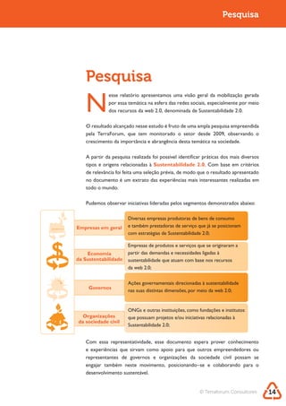Sustentabilidade 2.0                                                       Pesquisa




           Pesquisa
           N
                     esse relatório apresentamos uma visão geral da mobilização gerada
                     por essa temática na esfera das redes sociais, especialmente por meio



           O resultado alcançado nesse estudo é fruto de uma ampla pesquisa empreendida
           pela TerraForum, que tem monitorado o setor desde 2009, observando o
           crescimento da importância e abrangência desta temática na sociedade.

           A partir da pesquisa realizada foi possível identificar práticas dos mais diversos
                                            Sustentabilidade 2.0. Com base em critérios
           de relevância foi feita uma seleção prévia, de modo que o resultado apresentado
           no documento é um extrato das experiências mais interessantes realizadas em
           todo o mundo.

           Pudemos observar iniciativas lideradas pelos segmentos demonstrados abaixo:

                              Diversas empresas produtoras de bens de consumo
        Empresas em geral     e também prestadoras de serviço que já se posicionam
                              com estratégias de Sustentabilidade 2.0;

                              Empresas de produtos e serviços que se originaram a
            Economia          partir das demandas e necessidades ligadas à
        da Sustentabilidade   sustentabilidade que atuam com base nos recursos
                              da web 2.0;


                              Ações governamentais direcionadas à sustentabilidade
             Governos
                              nas suas distintas dimensões, por meio da web 2.0;


                              ONGs e outras instituições, como fundações e institutos
          Organizações        que possuam projetos e/ou iniciativas relacionadas à
        da sociedade civil
                              Sustentabilidade 2.0;


           Com essa representatividade, esse documento espera prover conhecimento
           e experiências que sirvam como apoio para que outros empreendedores ou
           representantes de governos e organizações da sociedade civil possam se

           desenvolvimento sustentável.


                                                                © Terraforum Consultores        14
 