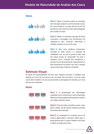 Sustentabilidadede Maturidade de Análise dos Casos
        Modelo 2.0


        Níveis

                                          Nível 1: Baixa. A iniciativa online da instituição
                                          tem interação incipiente com ferramentas sociais.
                                          Em outras palavras, ou ainda não faz uso de seu
                                          potencial ou não encontrou a ferramenta adequada
                                          para auxiliar sua ação.

                                          Nível 2:
                                          consciente e estratégica com ferramentas 2.0,
                                          utilizando–as para transmitir informação e
                                          mobilizar pessoas em torno da causa.

                                          Nível 3: Alta. Uma tendência diretamente

                                          mobilidade, uma vez que as pessoas estão cada
                                          vez menos presas ao computador de mesa e
                                          notebooks. Com a evolução dos smartphones, o
                                          contato com as ferramentas de relacionamento é
                                          feito diretamente via celular e por isso, a atuação
                                          nesse cenário gera melhores resultados.

        Estímulo Visual

        sociais deve trabalhar recursos que estimulem a participação do visitante, por meio
        de recursos multimídia.

        Níveis

                                          Nível 1: A apresentação das informações/

                                          Oferecem somente argumentos textuais ao usuário,
                                          sem utilizar estímulos visuais.

                                          Nível 2:
                                          fotos e vídeos, mas de maneira unilateral, somente
                                          fornecidos pela instituição.

                                          Nível 3:
                                          maneira diferenciada e interativa. Além disso, o
                                          portal permite que o usuário colabore com fotos
                                          e vídeos, de todos para todos.


                                                                © Terraforum Consultores        18
 