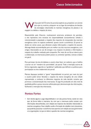 Casos Selecionados




W            para que os usuários coloquem–se no lugar de tomadores de decisão




Desenvolvido pela Chevron, multinacional americana produtora de petróleo,

conscientização a população a respeito dos impactos da composição das matrizes
energéticas tanto no aspecto ambiental, quanto social e econômico. O portal se
divide em vários canais, que oferecem amplas informações a respeito do assunto.
Abrange desde recomendações para um melhor uso dos recursos energéticos, com
artigos relacionados ao uso de energia e seu impacto no planeta a informações a
respeito do trabalho realizado pela companhia. Por meio de um fórum aberto para
a colaboração, os internautas podem postar ou comentar opiniões, notícias e dados
em geral.

Para participar da área de debates o usuário deve fazer um cadastro, que o habilita
a tornar–se um “membro da comunidade”, do portal. Toda a interação ocorre de
forma organizada, seguindo as “guidelines” publicadas que definem as políticas para
participação na área colaborativa do portal.



o usuário pode tomar decisões a respeito da matriz energética de uma cidade
representada, e conhecer os diferentes impactos de cada decisão, inciativa que

qualidade gráfica e possui recursos sofisticados para demonstração das informações,
facilitando a interação dos internautas.



Pontos Fortes




   matrizes energéticas. Esse trabalho auxilia a formação de cidadãos mais conscientes,
   que poderão posicionar–se de forma mais assertiva com relação aos seus governantes




                                                          © Terraforum Consultores        22
 