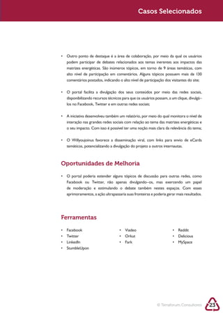 Sustentabilidade 2.0                                      Casos Selecionados




             podem participar de debates relacionados aos temas inerentes aos impactos das



             comentários postados, indicando o alto nível de participação dos visitantes do site;



             disponibilizando recursos técnicos para que os usuários possam, a um clique, divulgá–
             los no Facebook, Twitter e em outras redes sociais;



             interação nas grandes redes sociais com relação ao tema das matrizes energéticas e
             o seu impacto. Com isso é possível ter uma noção mais clara da relevância do tema;




            Oportunidades de Melhoria


             Facebook ou Twitter, não apenas divulgando–os, mas exercendo um papel
             de moderação e estimulando o debate também nestes espaços. Com esses
             aprimoramentos, a ação ultrapassaria suas fronteiras e poderia gerar mais resultados.




            Ferramentas




                                                                      © Terraforum Consultores       23
 