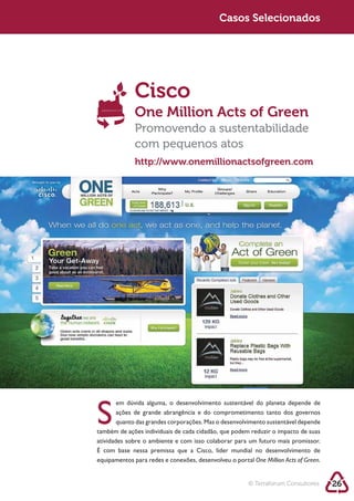 Casos Selecionados




              Cisco
              One Million Acts of Green
              Promovendo a sustentabilidade
              com pequenos atos
              http://www.onemillionactsofgreen.com




       ações de grande abrangência e do comprometimento tanto dos governos

também de ações individuais de cada cidadão, que podem reduzir o impacto de suas
atividades sobre o ambiente e com isso colaborar para um futuro mais promissor.
É com base nessa premissa que a Cisco, líder mundial no desenvolvimento de
equipamentos para redes e conexões, desenvolveu o portal One Million Acts of Green.


                                                        © Terraforum Consultores      26
 