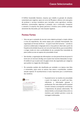 Sustentabilidade 2.0 2.0
   Sustentabilidade                                      Sustentabilidade 2.0
                                                          Casos Selecionados




            sustentáveis para negócios, opera em cerca de 90 países e oferece uma vasta gama
            de produtos e serviços inovadores para mercados, como agricultura, nutrição,
            eletrônica, comunicações, segurança e proteção, casa e construção, transporte
            e vestuário. A empresa não apenas patrocina a iniciativa como também participa
            ativamente das discussões, por meio de posts regulares.



            Pontos Fortes



               organização em formato de fórum – no qual é muito fácil comentar – convida os

               frequência de atividads do portal, com cerca de 3 posts diários, que se assemelham

               posts confere ao site um aspecto de comunidade virtual;



               home tem um estrutura de blog, com os posts mais recentes destacados no topo.
               À medida em que os posts saem da pagina inicial, são organizados por categorias
               que auxiliam no resgate das informações;



               e comentados, assim como os autores mais ativos e reconhecidos. recebem
               atenção especial. O reconhecimento é muito importante para o envolvimento
               dos membros;



                                                  a partir da criação de um perfil com foto,
                                                  referências e informações pessoais e
                                                  profissionais. Por meio desse perfil é possível
                                                  articular contatos e acompanhar comentários
                                                  e depoimentos de pessoas selecionadas. Tal
                                                  sistema facilita a comunicação direta entre os
                                                  membros, pois também permite o envio de
                                                  mensagens endereçadas;




                                                                     © Terraforum Consultores       31
 