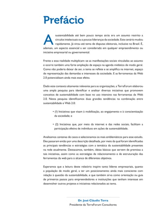 Prefácio
A
            sustentabilidade até bem pouco tempo atrás era um assunto restrito a
            círculos intelectuais ou a poucas lideranças da sociedade. Este cenário mudou
            rapidamente. Já virou até tema de disputas eleitorais, inclusive no Brasil. É,
ademais, um aspecto essencial a ser considerado em qualquer empreendimento ou
iniciativa empresarial ou governamental.

Frente a essa realidade multiplicam–se as manifestações sociais vinculadas ao assunto
e ocorre também uma forte ampliação de espaço na agenda midiática de modo geral.
Como não poderia deixar de ser, o tema se reflete e se amplifica na internet, espaço
de representação das demandas e interesses da sociedade. E as ferramentas da Web
2.0 potencializam ainda mais esse efeito.

Dado este contexto altamente relevante para as organizações, a TerraForum elaborou
uma ampla pesquisa para identificar e analisar diversas iniciativas que promovem
conceitos de sustentabilidade com base no uso intensivo nas ferramentas da Web
2.0. Nesta pesquisa identificamos duas grandes tendências na combinação entre
sustentabilidade e Web 2.0:



          da sociedade; e



          participação efetiva de indivíduos em ações de sustentabilidade.

Analisamos centenas de casos e selecionamos os mais emblemáticos para esse estudo.
Eles passaram então por uma descrição detalhada, por meio da qual foram identificadas
as principais tendências e estratégias com a temática da sustentabilidade presentes
na rede atualmente. Destacamos, também, ideias básicas que servem de premissa a
tais iniciativas, assim como as estratégias de relacionamento e de estruturação das



Esperamos que a leitura deste relatório inspire tanto líderes empresariais, quanto
a população de modo geral, a ter um posicionamento ainda mais consciente com

de primeiros passos para empreendedores e instituições que tenham interesse em




                              Dr. José Cláudio Terra
                       Presidente da TerraForum Consultores
 