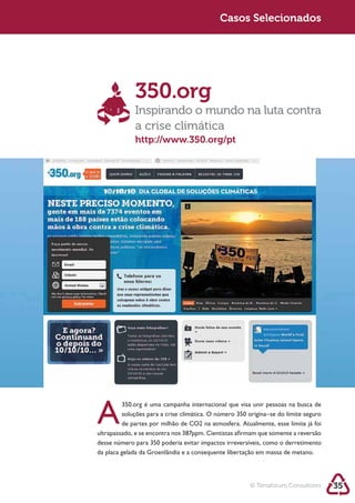 Sustentabilidade 2.0                                   Sustentabilidade 2.0
                                                        Casos Selecionados




                         350.org
                         Inspirando o mundo na luta contra
                         a crise climática
                         http://www.350.org/pt




            A
                    350.org é uma campanha internacional que visa unir pessoas na busca de



            ultrapassado, e se encontra nos 387ppm. Cientistas afirmam que somente a reversão




                                                                   © Terraforum Consultores     35
 