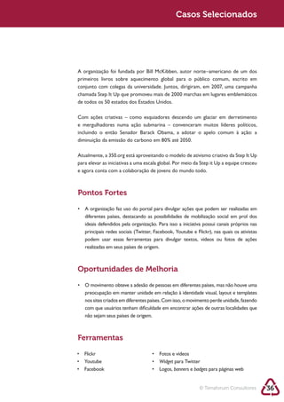 Sustentabilidade 2.0 2.0
   Sustentabilidade                                         Casos Selecionados




            de todos os 50 estados dos Estados Unidos.

            Com ações criativas – como esquiadores descendo um glaciar em derretimento
            e mergulhadores numa ação submarina – convenceram muitos líderes políticos,

            diminuição da emissão do carbono em 80% até 2050.




            Pontos Fortes


               diferentes países, destacando as possibilidades de mobilização social em prol dos
               ideais defendidos pela organização. Para isso a iniciativa possui canais próprios nas

               podem usar essas ferramentas para divulgar textos, vídeos ou fotos de ações
               realizadas em seus países de origem.



            Oportunidades de Melhoria



               nos sites criados em diferentes países. Com isso, o movimento perde unidade, fazendo
               com que usuários tenham dificuldade em encontrar ações de outras localidades que




            Ferramentas


                                                   Widget para Twitter
                                                          banners e badges para páginas web


                                                                       © Terraforum Consultores        36
 