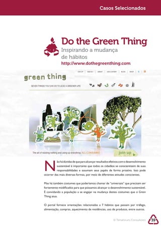 Sustentabilidade 2.0                                Sustentabilidade 2.0
                                                     Casos Selecionados




                      Do the Green Thing
                      Inspirando a mudança
                      de hábitos
                      http://www.dothegreenthing.com




        N         sustentável é importante que todos os cidadãos se conscientizem de suas

        ocorrer das mais diversas formas, por meio de diferentes atitudes conscientes.



        fortemente modificados para que possamos alcançar o desenvolvimento sustentável.
                                                                                  Green
        Thing atua.

        O portal fornece orientações relacionadas a 7 hábitos que passam por tráfego,
        alimentação, compras, aquecimento de residências, uso de produtos, entre outros.


                                                                © Terraforum Consultores    39
 