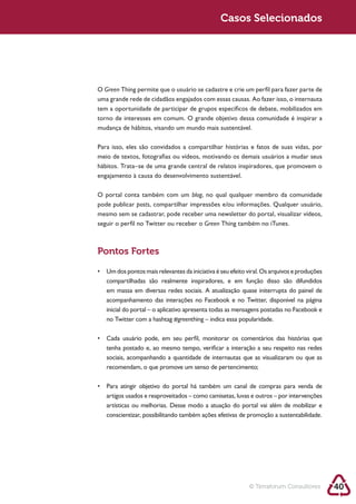 Sustentabilidade 2.0                                  Sustentabilidade 2.0
                                                       Casos Selecionados




        O Green Thing permite que o usuário se cadastre e crie um perfil para fazer parte de

        tem a oportunidade de participar de grupos específicos de debate, mobilizados em

        mudança de hábitos, visando um mundo mais sustentável.

        Para isso, eles são convidados a compartilhar histórias e fatos de suas vidas, por
        meio de textos, fotografias ou vídeos, motivando os demais usuários a mudar seus
        hábitos. Trata–se de uma grande central de relatos inspiradores, que promovem o



        O portal conta também com um blog, no qual qualquer membro da comunidade
        pode publicar posts
        mesmo sem se cadastrar, pode receber uma newsletter do portal, visualizar vídeos,
        seguir o perfil no Twitter ou receber o Green Thing também no iTunes.



        Pontos Fortes


           compartilhadas são realmente inspiradores, e em função disso são difundidos
           em massa em diversas redes sociais. A atualização quase initerrupta do painel de
           acompanhamento das interações no Facebook e no Twitter, disponível na página
           inicial do portal – o aplicativo apresenta todas as mensagens postadas no Facebook e
           no Twitter com a hashtag #greenthing – indica essa popularidade.



           tenha postado e, ao mesmo tempo, verificar a interação a seu respeito nas redes
           sociais, acompanhando a quantidade de internautas que as visualizaram ou que as
           recomendam, o que promove um senso de pertencimento;



           artigos usados e reaproveitados – como camisetas, luvas e outros – por intervenções
           artísticas ou melhorias. Desse modo a atuação do portal vai além de mobilizar e
           conscientizar, possibilitando também ações efetivas de promoção a sustentabilidade.




                                                                  © Terraforum Consultores        40
 