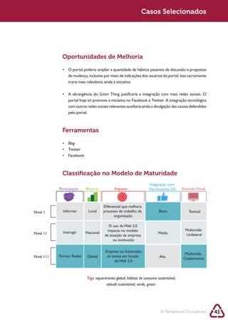 Sustentabilidade 2.0                                         Sustentabilidade 2.0
                                                              Casos Selecionados




              Oportunidades de Melhoria




                                      Green

                 com outras redes sociais relevantes auxiliaria ainda a divulgação das causas defendidas
                 pelo portal.



              Ferramentas

                 Blog




              Classiﬁcação no Modelo de Maturidade
                                                                    Integração com
            Participação    Alcance           Impacto               Ferramentas 2.0     Estimulo Visual



                                        Diferencial que melhora
Nível 1       Informar       Local      processo de trabalho da           Baixa             Textual
                                              organização

                                          O uso da Web 2.0
                                         impacta no modelo                                Multimídia
Nível 11      Interagir    Nacional                                      Média
                                        de atuação da empresa                             Unilateral
                                             ou instituição

                                         Empresa ou Instituição
                                                                                          Multimídia
Nível 111   Formar Redes     Global       só existe em função             Alta           Colaborativo
                                              da Web 2.0



                            Tags: aquecimento global, hábitos de consumo sustentável,
                                        atitude sustentável, verde, green.




                                                                           © Terraforum Consultores        41
 
