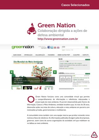 Sustentabilidade 2.0                                     Sustentabilidade 2.0
                                                          Casos Selecionados




                          Green Nation
                          Colaboração dirigida a ações de
                          defesa ambiental
                          http://www.greennation.com.br




            O          preservação do meio ambiente. O portal é desenvolvido pelo Centro de

            desenvolve ações nas áreas de cultura, educação e meio ambiente em parceria com
            instituições privadas, governamentais e multilaterais.



            notícias e fatos de relevância. As informações publicadas divulgam ações de empresas,
            governos, assim como de outras organizações da sociedade civil que mobilizam–se
            na defesa ao meio ambiente.




                                                                      © Terraforum Consultores      43
 