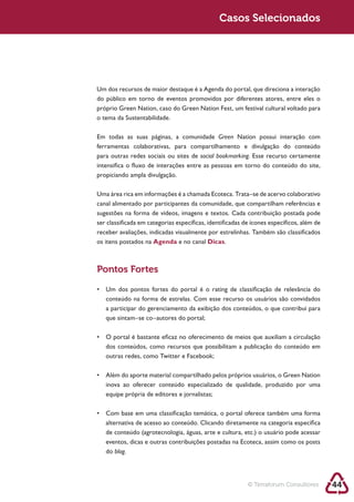 Sustentabilidade 2.0                                    Casos Selecionados




        Um dos recursos de maior destaque é a Agenda do portal, que direciona a interação




        Em todas as suas páginas, a comunidade Green Nation possui interação com

        para outras redes sociais ou sites de social bookmarking. Esse recurso certamente

        propiciando ampla divulgação.

        Uma área rica em informações é a chamada Ecoteca. Trata–se de acervo colaborativo
        canal alimentado por participantes da comunidade, que compartilham referências e
        sugestões na forma de vídeos, imagens e textos. Cada contribuição postada pode
        ser classificada em categorias específicas, identificadas de ícones específicos, além de
        receber avaliações, indicadas visualmente por estrelinhas. Também são classificados
        os itens postados na Agenda e no canal Dicas.



        Pontos Fortes




           que sintam–se co–autores do portal;




           outras redes, como Twitter e Facebook;




           eventos, dicas e outras contribuições postadas na Ecoteca, assim como os posts
           do blog.




                                                                   © Terraforum Consultores        44
 