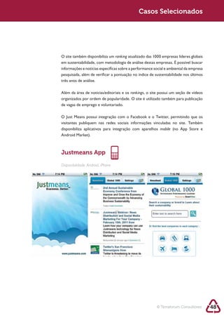 Sustentabilidade 2.0                                Sustentabilidade 2.0
                                                     Casos Selecionados




        O site também disponibiliza um ranking
        em sustentabilidade, com metodologia de análise destas empresas. É possível buscar
        informações e notícias específicas sobre a performance social e ambiental da empresa

        três anos de análise.

        Além da área de notícias/editoriais e os rankings, o site possui um seção de vídeos
        organizados por ordem de popularidade. O site é utilizado também para publicação
        de vagas de emprego e voluntariado.



        visitantes publiquem nas redes sociais informações vinculadas no site. Também
        disponibiliza aplicativos para integração com aparelhos mobile




        Justmeans App
        Disponibilidade: Android, iPhone




                                                                © Terraforum Consultores       48
 