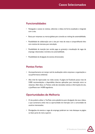 Sustentabilidade 2.0                                   Sustentabilidade 2.0
                                                        Casos Selecionados




         Funcionalidades


          com o site;




          com notícias de interesse para veiculação.




         Pontos Fortes


          sua performance ambiental;



          5.000 recomendações e disponibiliza diversas aplicações para interação entre os
          visitantes. Além disso, no Twitter, onde são veiculadas notícias e informações do site,




         Oportunidades de Melhoria


          o que aumentaria ainda mais as oportunidade de interação com a comunidade de
          usuários interessados;



          ou fazer parte do menu superior.




                                                                    © Terraforum Consultores        49
 
