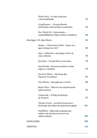 Wiser Earth – A rede social para
                                                                       52


            informações sobre práticas sustentáveis                    56

            Our World 2.0 – Estimulando a
            sustentabilidade em ideias criativas e inovadoras          60

Abordagem 2.0: Ação Efetiva                                            64


            água enxerga seu valor”                                    64


            meio ambiente                                              70

            Ecomodo – Compartilhe os seus bens                         74


            seguros e saudáveis                                        78


            Aquarium Foundation                                        83

                                                                       88

            Better Place – Web of trust impulsionando
            ações positivas                                            92


            de Carbono                                                 97

            Climate Counts – Juntando forças para a
            diminuição dos efeitos do aquecimento global             101


            utilizam mão de obra escrava em sua
            cadeia produtiva                                         105

                                                                     109

                                                                      112


                                                  © Terraforum Consultores
 