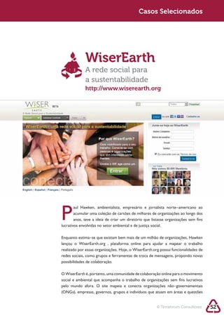 Sustentabilidade 2.0 2.0
   Sustentabilidade                                     Casos Selecionados




                         WiserEarth
                         A rede social para
                         a sustentabilidade
                         http://www.wiserearth.org




            P     acumular uma coleção de cartões de milhares de organizações ao longo dos
                  anos, teve a ideia de criar um diretório que listasse organizações sem fins



            Enquanto estima–se que existam bem mais de um milhão de organizações, Hawken



            redes sociais, como grupos e ferramentas de troca de mensagens, propondo novas
            possibilidades de colaboração.

            O WiserEarth é, portanto, uma comunidade de colaboração online para o movimento
            social e ambiental que acompanha o trabalho de organizações sem fins lucrativos
            pelo mundo afora. O site mapeia e conecta organizações não–governamentais




                                                                  © Terraforum Consultores      52
 