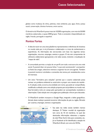 Sustentabilidade 2.0                                       Sustentabilidade 2.0
                                                            Casos Selecionados




            social, conservação, direitos humanos, entre outros.




            inglês, francês, português e espanhol.

            Pontos Fortes



               experiências. As informações são estruturadas com base nos seguintes temas:
               organizações, recursos, empregos, eventos e grupos. O site tem componentes de

               “mapas de rede”;



               social. É possível dizer em poucas linhas “o que está acontecendo”, acompanhar
               os feeds dos amigos, selecionar eventos e organizá–los em uma agenda. Também

               de interesse;



               nomear um problema ambiental ou social sério e propor uma maneira de resolvê–
               lo. A solução, então, se torna uma entidade com nome, que pode ser compartilhada,
               modificada e utilizada como uma solução proposta para tal problema no mundo real.
               Esse formulário inclui um campo pelo qual podem ser acompanhados resultados e
               observações. Cada solução tem uma página para publicação e fórum para discussão;



               Através deste mashup é possível encontrar informações do país ou região, filtrando
               por usuários, empregos, eventos e organizações.



                                                     destaque. O Twitter mundial da organização

                                                     destacadas informações relevantes a respeito

                                                     Já no Facebook só foi identificada a atuação do




                                                                        © Terraforum Consultores       53
 