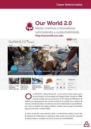 Sustentabilidade 2.0                               Sustentabilidade 2.0
                                                    Casos Selecionados




                      Our World 2.0
                      Ideias criativas e inovadoras
                      estimulando a sustentabilidade
                      http://ourworld.unu.edu




        O
        tais como os desafios da mudança climática mundial, alta do preço do petróleo,
        segurança alimentar e biodiversidade.

        A revista virtual tem como premissa utilizar o conhecimento coletivo a partir das
        ferramentas de colaboração, em especial as redes sociais, para estimular a geração
        de ideias criativas e inovadoras em torno do tema da sustentabilidade.


                                                               © Terraforum Consultores      60
 