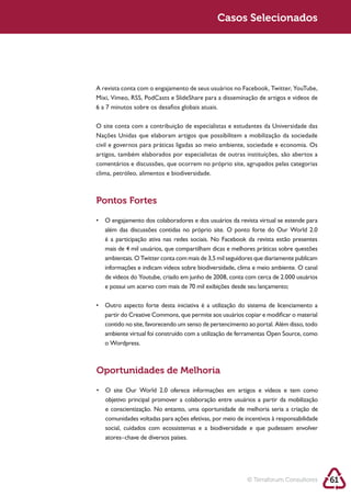 Sustentabilidade 2.0 2.0
   Sustentabilidade                                      Sustentabilidade 2.0
                                                          Casos Selecionados




            6 a 7 minutos sobre os desafios globais atuais.

            O site conta com a contribuição de especialistas e estudantes da Universidade das
            Nações Unidas que elaboram artigos que possibilitem a mobilização da sociedade
            civil e governos para práticas ligadas ao meio ambiente, sociedade e economia. Os
            artigos, também elaborados por especialistas de outras instituições, são abertos a
            comentários e discussões, que ocorrem no próprio site, agrupados pelas categorias
            clima, petróleo, alimentos e biodiversidade.



            Pontos Fortes


               além das discussões contidas no próprio site. O ponto forte do Our World 2.0
               é a participação ativa nas redes sociais. No Facebook da revista estão presentes

               ambientais. O Twitter conta com mais de 3,5 mil seguidores que diariamente publicam
               informações e indicam vídeos sobre biodiversidade, clima e meio ambiente. O canal

               e possui um acervo com mais de 70 mil exibições desde seu lançamento;



               partir do Creative Commons, que permite aos usuários copiar e modificar o material
               contido no site, favorecendo um senso de pertencimento ao portal. Além disso, todo

               o Wordpress.



            Oportunidades de Melhoria



               e conscientização. No entanto, uma oportunidade de melhoria seria a criação de

               social, cuidados com ecossistemas e a biodiversidade e que pudessem envolver
               atores–chave de diversos países.




                                                                      © Terraforum Consultores       61
 