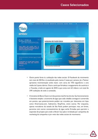 Sustentabilidade 2.0 2.0
   Sustentabilidade                                    Casos Selecionados




              tem mais de 520 fãs e é atualizado pelo menos 2 vezes por semana. Já o Twitter




              é bastante simples: a economia de água que cada cidadão consegue é convertida




              parcerias com outras concessionárias de água serão firmadas para permitir a

              marketing da companhia e por meio das redes sociais do movimento.




                                                                 © Terraforum Consultores      66
 