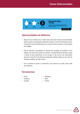 Sustentabilidade 2.0                                  Sustentabilidade 2.0
                                                       Casos Selecionados




            Oportunidades de Melhoria




             para diálogo;



             poderia criar formas de convidar e incentivar o compartilhamento de fotos, vídeos
             e relatos de boas experiências de uso da água, o que atrairia mais interessados
             pelo tema. Uma forma de estimular participantes também poderia ser por meio da




             são incipientes.



            Ferramentas




                                                                   © Terraforum Consultores      67
 