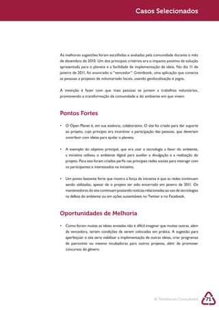 Sustentabilidade 2.0                                            Casos Selecionados




            As melhores sugestões foram escolhidas e avaliadas pela comunidade durante o mês



                                                                Greenbook, uma aplicação que conecta




            promovendo a transformação da comunidade e do ambiente em que vivem.



            Pontos Fortes




               a iniciativa utilizou o ambiente digital para auxiliar a divulgação e a realização do

               os participantes e interessados na iniciativa;




               mantenedores do site continuam postando notícias relacionadas ao uso de tecnologias
               na defesa do ambiente ou em ações sustentáveis no Twitter e no Facebook.



            Oportunidades de Melhoria


               da vencedora, teriam condições de serem colocadas em prática. A sugestão para
               aperfeiçoar o site seria viabilizar a implementação de outras ideias, criar programas

               concursos do gênero.




                                                                           © Terraforum Consultores    71
 
