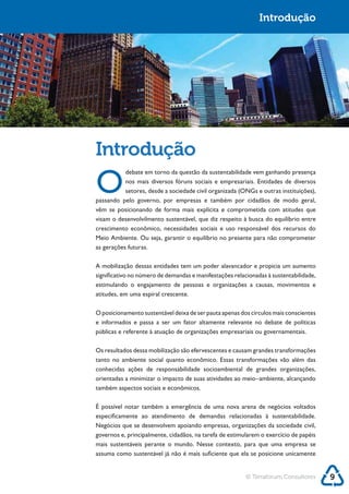 Sustentabilidade 2.0                                                      Introdução




            Introdução
            O
                       debate em torno da questão da sustentabilidade vem ganhando presença
                       nos mais diversos fóruns sociais e empresariais. Entidades de diversos

            passando pelo governo, por empresas e também por cidadãos de modo geral,
            vêm se posicionando de forma mais explícita e comprometida com atitudes que

            crescimento econômico, necessidades sociais e uso responsável dos recursos do

            as gerações futuras.

            A mobilização dessas entidades tem um poder alavancador e propicia um aumento



            atitudes, em uma espiral crescente.

            O posicionamento sustentável deixa de ser pauta apenas dos círculos mais conscientes
            e informados e passa a ser um fator altamente relevante no debate de políticas



            Os resultados dessa mobilização são efervescentes e causam grandes transformações
            tanto no ambiente social quanto econômico. Essas transformações vão além das
            conhecidas ações de responsabilidade socioambiental de grandes organizações,
            orientadas a minimizar o impacto de suas atividades ao meio–ambiente, alcançando
            também aspectos sociais e econômicos.

            É possível notar também a emergência de uma nova arena de negócios voltados

            Negócios que se desenvolvem apoiando empresas, organizações da sociedade civil,
            governos e, principalmente, cidadãos, na tarefa de estimularem o exercício de papéis
            mais sustentáveis perante o mundo. Nesse contexto, para que uma empresa se




                                                                     © Terraforum Consultores      9
 
